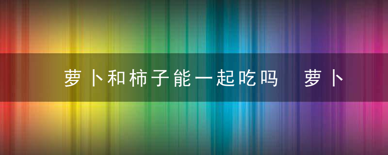 萝卜和柿子能一起吃吗 萝卜和柿子可以一起吃吗